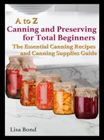 A to Z Canning and Preserving for Total Beginners The Essential Canning Recipes and Canning Supplies Guide