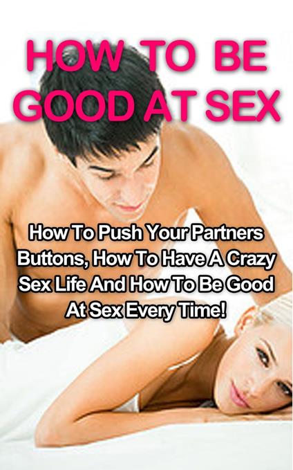 How To Be Good At Sex: How To Push Your Partners Buttons, How To Have A Crazy Sex Life And How To Be Good At Sex Every Time!