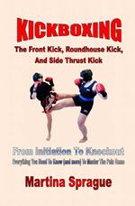 Kickboxing: The Front Kick, Roundhouse Kick, And Side Thrust Kick: From Initiation To Knockout