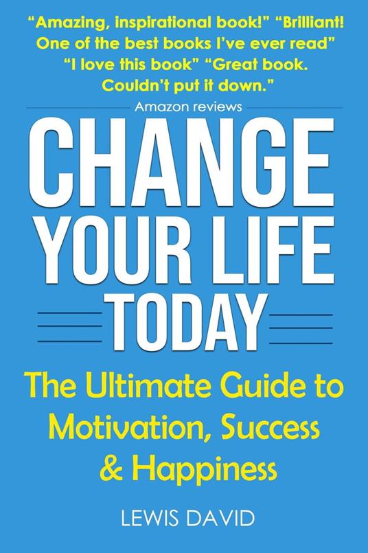 Change Your Life Today: The Ultimate Guide to Motivation, Success and Happiness