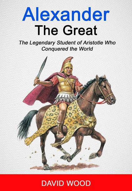 Alexander the Great: The Legendary Student of Aristotle Who Conquered The World