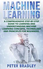 Machine Learning: A Comprehensive, Step-by-Step Guide to Learning and Understanding Machine Learning Concepts, Technology and Principles for Beginners