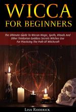 Wicca for Beginners: The Ultimate Guide To Wiccan Magic, Spells, Rituals And Other Trinitarian Goddess Secrets Witches Use For Practicing The Path Of Witchcraft