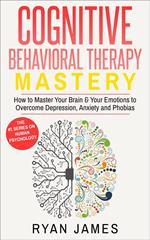 Cognitive Behavioral Therapy: Mastery - How to Master Your Brain & Your Emotions to Overcome Depression, Anxiety and Phobias
