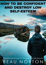 How to Be Confident and Destroy Low Self-Esteem: The Ultimate Guide for Turning Your Life Around