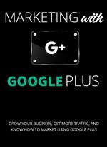Marketing with Google Plus : Grow your Business, Get More Traffic & Know How to Market using Google Plus