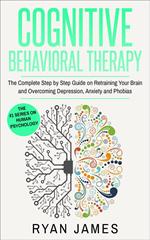 Cognitive Behavioral Therapy: The Complete Step-by-Step Guide on Retraining Your Brain and Overcoming Depression, Anxiety, and Phobias