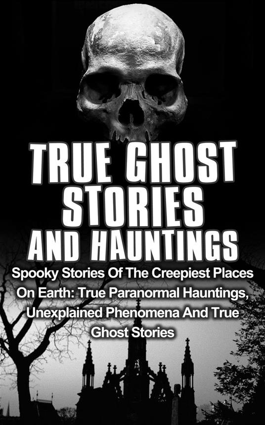 True Ghost Stories and Hauntings: Spooky Stories of the Creepiest Places on Earth: True Paranormal Hauntings, Unexplained Phenomena and True Ghost Stories