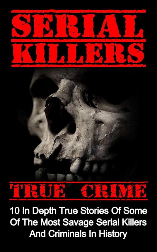 Serial Killers True Crime: 10 In Depth True Stories Of Some Of The Most Savage Serial Killers And Criminals In History