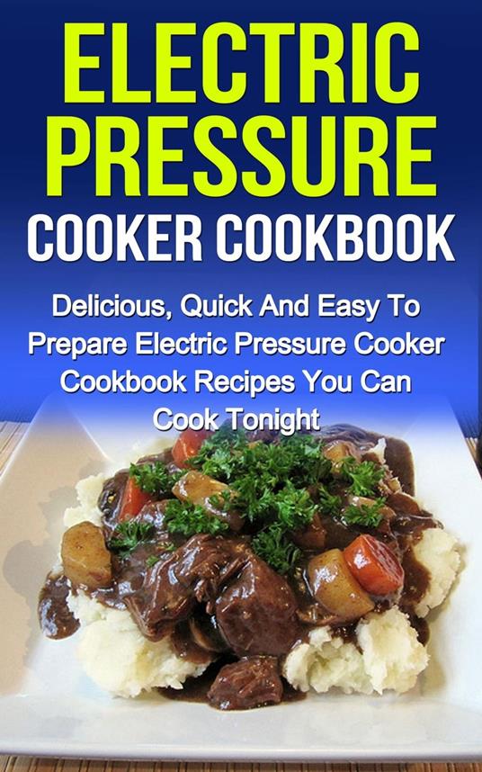 Electric Pressure Cooker Cookbook: Delicious, Quick And Easy To Prepare Electric Pressure Cooker Recipes You Can Cook Tonight!