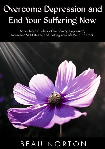 Overcome Depression and End Your Suffering Now: An In-Depth Guide for Overcoming Depression, Increasing Self-Esteem, and Getting Your Life Back On Track