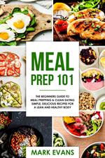 Meal Prep : 101 - The Beginners Guide to Meal Prepping & Clean Eating - Simple, Delicious Recipes for a Lean and Healthy Body
