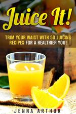 Juice It!: Trim Your Waist With 50 Juicing Recipes For A Healthier You!