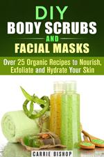 DIY Body Scrubs and Facial Masks : Over 25 Organic Recipes to Nourish, Exfoliate and Hydrate Your Skin