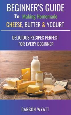 Beginners Guide to Making Homemade Cheese, Butter & Yogurt: Delicious Recipes Perfect for Every Beginner! - Carson Wyatt - cover