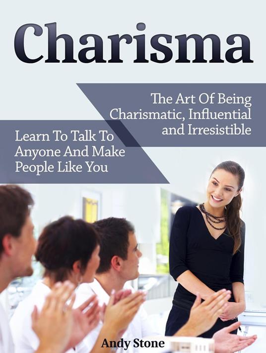 Charisma: The Art Of Being Charismatic, Influential and Irresistible. Learn To Talk To Anyone And Make People Like You