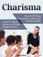 Charisma: The Art Of Being Charismatic, Influential and Irresistible. Learn To Talk To Anyone And Make People Like You