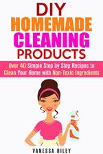 DIY Homemade Cleaning Products: Over 40 Simple Step by Step Recipes To Clean Your Home With Non-Toxic Ingredients