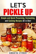 Let’s Pickle Up: Simple and Quick Preserving, Fermenting, and Canning Recipes All in One