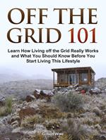 Off the Grid 101: Learn How Living off the Grid Really Works and What You Should Know Before You Start Living This Lifestyle