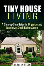 Tiny House Living : A Step-by-Step Guide to Organize and Maximize Small Living Space
