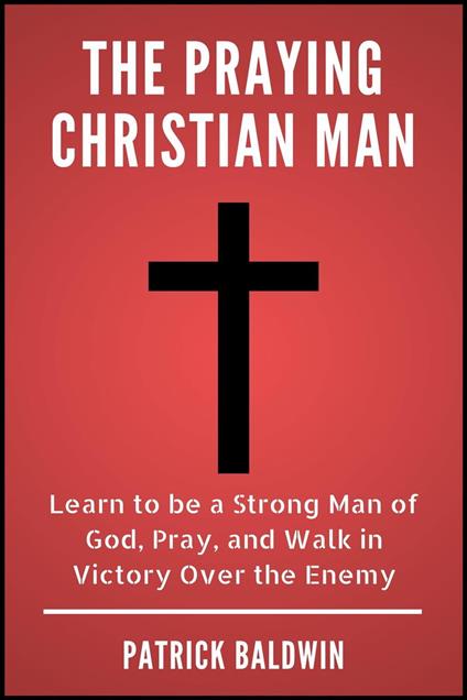 The Praying Christian Man: Learn to be a Strong Man of God, Pray, and Walk in Victory Over the Enemy