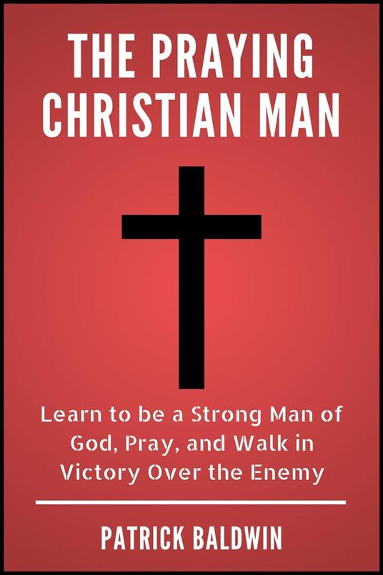 The Praying Christian Man: Learn to be a Strong Man of God, Pray, and Walk in Victory Over the Enemy