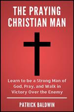 The Praying Christian Man: Learn to be a Strong Man of God, Pray, and Walk in Victory Over the Enemy