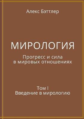 МИРОЛОГИЯ. Прогресс и сила в мировых отнош
: Том I. Введение в мирологию - Alex Battler - cover