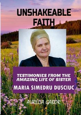 Unshakeable Faith: Testimonies from the Amazing Life of Sister Maria Simedru Dusciuc - Aurelia Gabor - cover