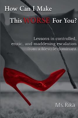 How Can I Make This Worse For You?: Lessons in controlled, erotic, and maddening escalation from a lifestyle dominant - Rika - cover
