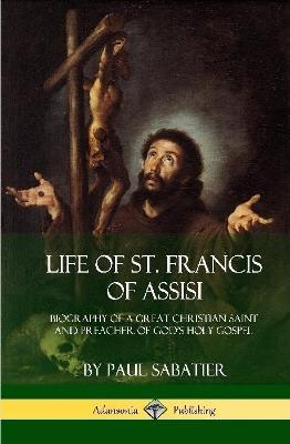 Life of St. Francis of Assisi: Biography of a Great Christian Saint and Preacher of God's Holy Gospel (Hardcover) - Paul Sabatier - cover