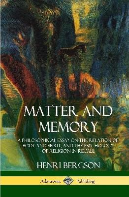 Matter and Memory: A Philosophical Essay on the Relation of Body and Spirit, and the Psychology of Religion in Recall (Hardcover) - Henri Bergson,Nancy M Paul,W Scott Palmer - cover