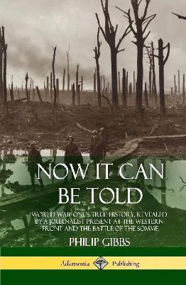 Now It Can Be Told: World War One's True History, Revealed by a Journalist Present at the Western Front and the Battle of the Somme (Hardcover) - Philip Gibbs - cover