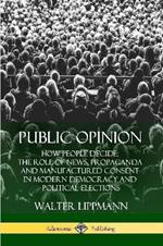 Public Opinion: How People Decide; The Role of News, Propaganda and Manufactured Consent in Modern Democracy and Political Elections