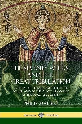 The Seventy Weeks and the Great Tribulation: A Study of the Last Two Visions of Daniel, and of the Olivet Discourse of the Lord Jesus Christ - Philip Mauro - cover