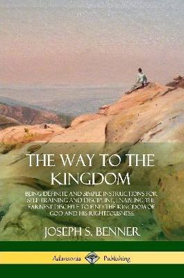 The Way to the Kingdom: Being Definite and Simple Instructions for Self-Training and Discipline, Enabling the Earnest Disci-ple to Find the Kingdom of God and his Righteousness - Joseph S Benner - cover