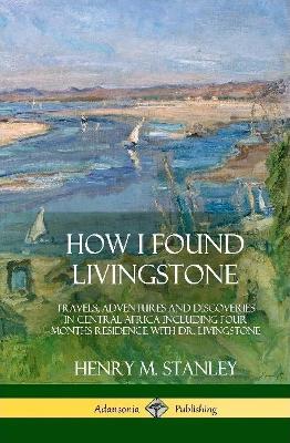 How I Found Livingstone: Travels, Adventures and Discoveries in Central Africa including four months residence with Dr. Livingstone (Hardcover) - Henry M Stanley - cover