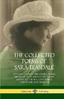 The Collected Poems of Sara Teasdale: Sonnets to Duse and Other Poems, Helen of Troy and Other Poems, Rivers to the Sea, Love Songs, and Flame and Shadow (Hardcover) - Sara Teasdale - cover