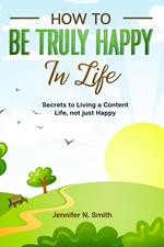 How to be Truly Happy in Life Secrets to Living a Content Life, not just Happy