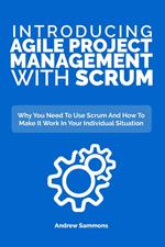Introducing Agile Project Management With Scrum: Why You Need To Use Scrum And How To Make It Work In Your Individual Situation