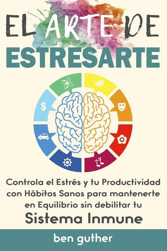 El Arte de Estresarte, Controla el Estrés y tu Productividad con Hábitos sanos para mantenerte en Equilibrio sin debilitar tu Sistema Inmune, Guía para Principiantes