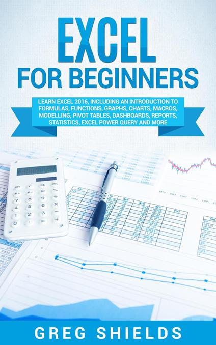 Excel for Beginners: Learn Excel 2016, Including an Introduction to Formulas, Functions, Graphs, Charts, Macros, Modelling, Pivot Tables, Dashboards, Reports, Statistics, Excel Power Query, and More