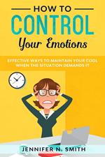 How to Control your Emotions: Effective Ways to Maintain Your Cool When The Situation Demands It