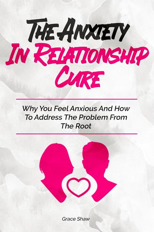 The Anxiety In Relationship Cure: Why You Feel Anxious And How To Address The Problem From The Root