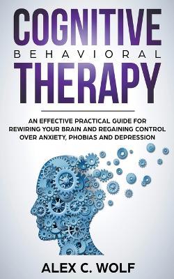 Cognitive Behavioral Therapy: An Effective Practical Guide for Rewiring Your Brain and Regaining Control Over Anxiety, Phobias, and Depression - Alex C Wolf - cover
