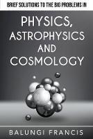 Brief Solutions to the Big Problems in Physics, Astrophysics and Cosmology - Balungi Francis - cover