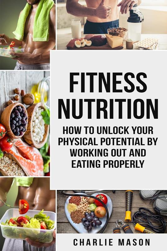 Fitness Nutrition: How to Unlock Your Physical Potential by Working Out and Eating Properly