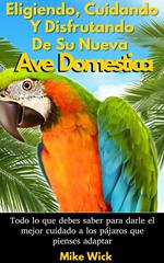 Eligiendo, Cuidando Y Disfrutando De Su Nueva Ave Domestica: Todo lo que debes saber para darle el mejor cuidado a los pájaros que pienses adaptar