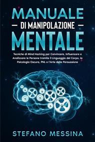 Manuale di Manipolazione Mentale: Tecniche di Mind Hacking per Convincere, Influenzare e Analizzare le Persone tramite il Linguaggio del Corpo, la Psicologia Oscura, PNL e l’Arte della Persuasione